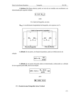 Maria Cecília Bonato Brandalize Topografia PUC/PR
-153-
A fotobase (b) (figura abaixo), pode, ao invés de ser medida com escalímetro, ser
determinada pela seguinte relação:
b l Rlong= −.( )1
onde
l é o lado da fotografia, em mm.
Rlong é o recobrimento longitudinal da fotografia, não expresso em %.
A altitude de um ponto, em função da paralaxe, pode ser obtida através da
relação:
h P H
B f
px p
( )
.
( )
= −0
A altitude de um ponto (A) pode ainda ser determinada, conhecendo-se a altitude
de um segundo ponto (B), através da relação:
h B h A
H h A
px b
px( ) ( )
( )
( )
.= ±
−





0
∆
pois
∆h h B h A= −( ) ( )
29.3. Escala de uma Fotografia Aérea Vertical
 