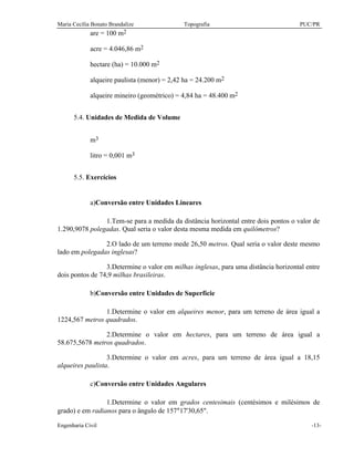 Maria Cecília Bonato Brandalize Topografia PUC/PR
Engenharia Civil -13-
are = 100 m2
acre = 4.046,86 m2
hectare (ha) = 10.000 m2
alqueire paulista (menor) = 2,42 ha = 24.200 m2
alqueire mineiro (geométrico) = 4,84 ha = 48.400 m2
5.4. Unidades de Medida de Volume
m3
litro = 0,001 m3
5.5. Exercícios
a)Conversão entre Unidades Lineares
1.Tem-se para a medida da distância horizontal entre dois pontos o valor de
1.290,9078 polegadas. Qual seria o valor desta mesma medida em quilômetros?
2.O lado de um terreno mede 26,50 metros. Qual seria o valor deste mesmo
lado em polegadas inglesas?
3.Determine o valor em milhas inglesas, para uma distância horizontal entre
dois pontos de 74,9 milhas brasileiras.
b)Conversão entre Unidades de Superfície
1.Determine o valor em alqueires menor, para um terreno de área igual a
1224,567 metros quadrados.
2.Determine o valor em hectares, para um terreno de área igual a
58.675,5678 metros quadrados.
3.Determine o valor em acres, para um terreno de área igual a 18,15
alqueires paulista.
c)Conversão entre Unidades Angulares
1.Determine o valor em grados centesimais (centésimos e milésimos de
grado) e em radianos para o ângulo de 157°17'30,65".
 