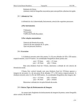 Maria Cecília Bonato Brandalize Topografia PUC/PR
-159-
b)número de faixas.
c)número total de fotografias necessárias para uma perfeita cobertura da região.
29.7. Altitude de Vôo
A altitude de vôo é determinada, basicamente, através dos seguintes processos:
a)Por instrumentos
îAltímetro
îGiroscópio
îAPR (Air Profile Recorder)
b)Por relações matemáticas
îatravés da fórmula da escala;
îatravés de uma equação do 2o. grau;
îpor um processo iterativo.
29.8. Exercícios
1.A distância terrestre entre dois pontos A e B com altitudes de 410 e 520 metros
respectivamente, é de 619 metros. As coordenadas fotográficas destes pontos são:
x(a) = 35.2mm x(b) = -15.1mm
y(a) = -41.5mm y(b) = 5.4mm
Para uma distância focal de 152mm, determine a altitude de vôo através da
fórmula da escala.
2.Numa foto vertical tomada com uma distância focal de 152,6mm aparece a
imagem de um ponto A e de um ponto B de altitudes 177 e 262 metros respectivamente. A
distância terrestre entre A e B é de 2600 metros. As coordenadas fotográficas das imagens são:
x(a) = -15.7mm x(b) = 19.6mm
y(a) = 44.3mm y(b) = -8.6mm
Determine a altitude de vôo pela fórmula da escala.
29.9. Outros Tipos de Deslocamentos de Imagens
As causas mais freqüentes do deslocamento da imagem de pontos, numa fotografia
aérea vertical, são devidas:
 