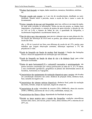 Maria Cecília Bonato Brandalize Topografia PUC/PR
-163-
îProduto final desejado: se mapas, dados numéricos, mosaicos, fotoíndices, ortofotos
etc.
îPrecisão exigida pelo projeto: se é um vôo de reconhecimento, detalhado ou semi-
detalhado. Quanto maior a precisão, maior a escala da foto e maior o custo do
levantamento.
îForma e tamanho da área que será fotografada: para isso, utiliza-se um mapa da região,
de onde serão extraídas as informações: limites da área do projeto, as cidades mais
importantes, a localização e o número de pontos de apoio terrestre, a direção do vôo
(se N-S ou L-O), o número de linhas de vôo, a quantidade de fotografias, o
recobrimento longitudinal e recobrimento lateral, etc.
îTipo de relevo que a área apresenta: para prever e planejar uma ou mais alturas de vôo,
em função das diferenças de nível entre os pontos, que afetam significativamente a
escala das fotos.
obs.: a 3D só é possível em fotos com diferença de escala de até 15%, porém, para
trabalhos que exigem observação constante, diferenças superiores a 5% são
prejudiciais à visão.
îEscala da fotografia em função do produto final desejado: é função das limitações
físicas e óticas do equipamento de restituição que será utilizado.
îEscala da fotografia em função da altura de vôo e da distância focal: para evitar
distorções acentuadas.
îPontos de apoio horizontais(X,Y) e verticais(Z) necessários à aerotriangulação: são
pontos terrestres constituídos por vértices pertencentes às redes de 1a, 2a e 3a ordem,
e suas coordenadas (geodésicas, geográficas ou planas) são determinadas através da
Geodésia, Astronomia ou Topografia.
îCaracterísticas dos equipamentos de restituição disponíveis para o projeto: são levados
em consideração elementos tais como: distância de projeção ótima, distância focal,
base, tamanho do negativo etc.
îCaracterísticas das câmaras métricas disponíveis: distância focal, poder de resolução
das lentes, formato, tempo de exposição, ângulo de campo etc.
îCaracterísticas do avião: velocidade de cruzeiro (250 a 960Km/h), altura de cruzeiro
(8500 a 10000m), autonomia de vôo (3 a 6h), estabilidade, manejo, etc.
îCaracterísticas dos filmes e filtros: dependendo da finalidade do projeto.
îPeríodo ou época propícia para a tomada das fotografias: condições atmosféricas
normais (dias claros, sem nuvens, pouco vento), altura mínima (30°) e máxima do sol
(45°), etc.
 