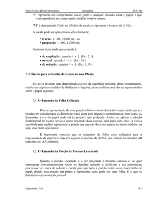 Maria Cecília Bonato Brandalize Topografia PUC/PR
Engenharia Civil -15-
"l" representa um comprimento linear gráfico qualquer, medido sobre o papel, e que
correspondente ao comprimento medido sobre o terreno.
"M" é denominado Título ou Módulo da escala e representa o inverso de (l / L).
A escala pode ser apresentada sob a forma de:
• fração : 1/100, 1/2000 etc. ou
• proporção : 1:100, 1:2000 etc.
Podemos dizer ainda que a escala é:
• de ampliação : quando l > L (Ex.: 2:1)
• natural : quando l = L (Ex.: 1:1)
• de redução : quando l < L (Ex.: 1:50)
7. Critérios para a Escolha da Escala de uma Planta
Se, ao se levantar uma determinada porção da superfície terrestre, deste levantamento,
resultarem algumas medidas de distâncias e ângulos, estas medidas poderão ser representadas
sobre o papel segundo:
7.1. O Tamanho da Folha Utilizada
Para a representação de uma porção bidimensional (área) do terreno, terão que ser
levadas em consideração as dimensões reais desta (em largura e comprimento), bem como, as
dimensões x e y do papel onde ela (a porção) será projetada. Assim, ao aplicar a relação
fundamental de escala, ter-se-á como resultado duas escalas, uma para cada eixo. A escala
escolhida para melhor representar a porção em questão deve ser aquela de maior módulo, ou
seja, cuja razão seja menor.
É importante ressaltar que os tamanhos de folha mais utilizados para a
representação da superfície terrestre seguem as normas da ABNT, que variam do tamanho A0
(máximo) ao A5 (mínimo).
7.2. O Tamanho da Porção de Terreno Levantado
Quando a porção levantada e a ser projetada é bastante extensa e, se quer
representar convenientemente todos os detalhes naturais e artificiais a ela pertinentes,
procura-se, ao invés de reduzir a escala para que toda a porção caiba numa única folha de
papel, dividir esta porção em partes e representar cada parte em uma folha. É o que se
denomina representação parcial.
 