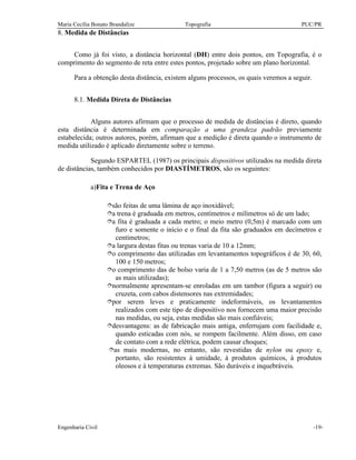 Maria Cecília Bonato Brandalize Topografia PUC/PR
Engenharia Civil -19-
8. Medida de Distâncias
Como já foi visto, a distância horizontal (DH) entre dois pontos, em Topografia, é o
comprimento do segmento de reta entre estes pontos, projetado sobre um plano horizontal.
Para a obtenção desta distância, existem alguns processos, os quais veremos a seguir.
8.1. Medida Direta de Distâncias
Alguns autores afirmam que o processo de medida de distâncias é direto, quando
esta distância é determinada em comparação a uma grandeza padrão previamente
estabelecida; outros autores, porém, afirmam que a medição é direta quando o instrumento de
medida utilizado é aplicado diretamente sobre o terreno.
Segundo ESPARTEL (1987) os principais dispositivos utilizados na medida direta
de distâncias, também conhecidos por DIASTÍMETROS, são os seguintes:
a)Fita e Trena de Aço
îsão feitas de uma lâmina de aço inoxidável;
îa trena é graduada em metros, centímetros e milímetros só de um lado;
îa fita é graduada a cada metro; o meio metro (0,5m) é marcado com um
furo e somente o início e o final da fita são graduados em decímetros e
centímetros;
îa largura destas fitas ou trenas varia de 10 a 12mm;
îo comprimento das utilizadas em levantamentos topográficos é de 30, 60,
100 e 150 metros;
îo comprimento das de bolso varia de 1 a 7,50 metros (as de 5 metros são
as mais utilizadas);
înormalmente apresentam-se enroladas em um tambor (figura a seguir) ou
cruzeta, com cabos distensores nas extremidades;
îpor serem leves e praticamente indeformáveis, os levantamentos
realizados com este tipo de dispositivo nos fornecem uma maior precisão
nas medidas, ou seja, estas medidas são mais confiáveis;
îdesvantagens: as de fabricação mais antiga, enferrujam com facilidade e,
quando esticadas com nós, se rompem facilmente. Além disso, em caso
de contato com a rede elétrica, podem causar choques;
îas mais modernas, no entanto, são revestidas de nylon ou epoxy e,
portanto, são resistentes à umidade, à produtos químicos, à produtos
oleosos e à temperaturas extremas. São duráveis e inquebráveis.
 