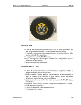 Maria Cecília Bonato Brandalize Topografia PUC/PR
Engenharia Civil -20-
b)Trena de Lona
îé feita de pano oleado ao qual estão ligados fios de arame muito finos que
lhe dão alguma consistência e invariabilidade de comprimento;
îé graduada em metros, centímetros e milímetros em um ou ambos os lados
e com indicação dos decímetros;
îo comprimento varia de 20 a 50 metros;
înão é um dispositivo preciso pois deforma com a temperatura, tensão e
umidade (encolhe e mofa);
îpouquíssimo utilizada atualmente.
c)Trena de Fibra de Vidro
îé feita de material bastante resistente (produto inorgânico obtido do
próprio vidro por processos especiais);
îconforme figura a seguir, pode ser encontrada com ou sem envólucro e,
este, se presente, tem o formato de uma cruzeta; sempre apresentam
distensores (manoplas) nas suas extremidades;
îseu comprimento varia de 20 a 50m (com envólucro) e de 20 a 100m (sem
envólucro);
îcomparada à trena de lona, deforma menos com a temperatura e a tensão;
înão se deteriora facilmente;
îé resistente à umidade e à produtos químicos;
îé bastante prática e segura.
 