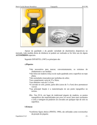 Maria Cecília Bonato Brandalize Topografia PUC/PR
Engenharia Civil -21-
Apesar da qualidade e da grande variedade de diastímetros disponíveis no
mercado, toda medida direta de distância só poderá ser realizada se for feito uso de alguns
ACESSÓRIOS especiais.
Segundo ESPARTEL (1987) os principais são:
a)Piquetes
îsão necessários para marcar, convenientemente, os extremos do
alinhamento a ser medido;
îsão feitos de madeira roliça ou de seção quadrada com a superfície no topo
plana;
îsão assinalados (marcados) por tachinhas de cobre;
îseu comprimento varia de 15 a 30cm;
îseu diâmetro varia de 3 a 5cm;
îé cravado no solo, porém, parte dele (cerca de 3 a 5cm) deve permanecer
visível;
îsua principal função é a materialização de um ponto topográfico no
terreno.
Obs.: Nos EUA, em lugar do tradicional piquete de madeira, os pontos
topográficos são materializados por pinos de metal, bem mais resistentes
e com a vantagem de poderem ser cravados em qualquer tipo de solo ou
superfície.
b)Estacas
îconforme figura abaixo (PINTO, 1988), são utilizadas como testemunhas
da posição do piquete;
 