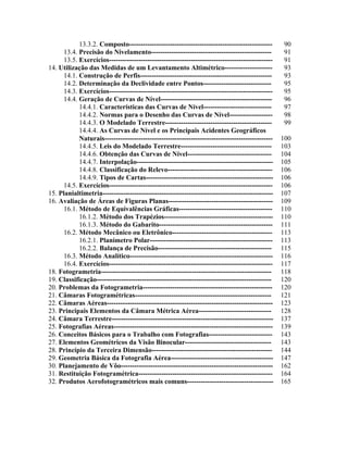 13.3.2. Composto--------------------------------------------------------------- 90
13.4. Precisão do Nivelamento----------------------------------------------------- 91
13.5. Exercícios------------------------------------------------------------------------ 91
14. Utilização das Medidas de um Levantamento Altimétrico--------------------- 93
14.1. Construção de Perfis---------------------------------------------------------- 93
14.2. Determinação da Declividade entre Pontos------------------------------ 95
14.3. Exercícios------------------------------------------------------------------------ 95
14.4. Geração de Curvas de Nível------------------------------------------------- 96
14.4.1. Características das Curvas de Nível------------------------------ 97
14.4.2. Normas para o Desenho das Curvas de Nível------------------- 98
14.4.3. O Modelado Terrestre----------------------------------------------- 99
14.4.4. As Curvas de Nível e os Principais Acidentes Geográficos
Naturais-------------------------------------------------------------------------- 100
14.4.5. Leis do Modelado Terrestre---------------------------------------- 103
14.4.6. Obtenção das Curvas de Nível------------------------------------- 104
14.4.7. Interpolação------------------------------------------------------------ 105
14.4.8. Classificação do Relevo---------------------------------------------- 106
14.4.9. Tipos de Cartas-------------------------------------------------------- 106
14.5. Exercícios------------------------------------------------------------------------ 106
15. Planialtimetria--------------------------------------------------------------------------- 107
16. Avaliação de Áreas de Figuras Planas---------------------------------------------- 109
16.1. Método de Equivalências Gráficas----------------------------------------- 110
16.1.2. Método dos Trapézios------------------------------------------------ 110
16.1.3. Método do Gabarito-------------------------------------------------- 111
16.2. Método Mecânico ou Eletrônico-------------------------------------------- 113
16.2.1. Planímetro Polar------------------------------------------------------ 113
16.2.2. Balança de Precisão-------------------------------------------------- 115
16.3. Método Analítico--------------------------------------------------------------- 116
16.4. Exercícios------------------------------------------------------------------------ 117
18. Fotogrametria--------------------------------------------------------------------------- 118
19. Classificação----------------------------------------------------------------------------- 120
20. Problemas da Fotogrametria--------------------------------------------------------- 120
21. Câmaras Fotogramétricas------------------------------------------------------------ 121
22. Câmaras Aéreas------------------------------------------------------------------------- 123
23. Principais Elementos da Câmara Métrica Aérea-------------------------------- 128
24. Câmara Terrestre----------------------------------------------------------------------- 137
25. Fotografias Aéreas---------------------------------------------------------------------- 139
26. Conceitos Básicos para o Trabalho com Fotografias---------------------------- 143
27. Elementos Geométricos da Visão Binocular-------------------------------------- 143
28. Princípio da Terceira Dimensão----------------------------------------------------- 144
29. Geometria Básica da Fotografia Aérea--------------------------------------------- 147
30. Planejamento de Vôo------------------------------------------------------------------- 162
31. Restituição Fotogramétrica----------------------------------------------------------- 164
32. Produtos Aerofotogramétricos mais comuns-------------------------------------- 165
 