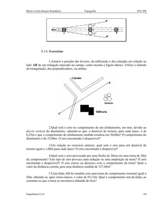 Maria Cecília Bonato Brandalize Topografia PUC/PR
Engenharia Civil -34-
8.3.6. Exercícios
1.Amarre a posição das árvores, da edificação e das calçadas em relação ao
lado AB de um triângulo marcado no campo, como mostra a figura abaixo. Utilize o método
da triangulação, das perpendiculares, ou ambos.
2.Qual será o erro no comprimento de um alinhamento, em mm, devido ao
desvio vertical do diastímetro, sabendo-se que: o desnível do terreno, para cada lance, é de
0,25m e que o comprimento do alinhamento medido resultou em 50,00m? O comprimento do
diastímetro é de 25,00m. O erro encontrado é desprezível?
3.Em relação ao exercício anterior, qual será o erro para um desnível do
terreno igual a 1,00m para cada lance? O erro encontrado é desprezível?
4.Qual será o erro provocado por uma flecha de 30cm em uma trena de 20m
de comprimento? Este tipo de erro provoca uma redução ou uma ampliação da trena? O erro
encontrado é desprezível? O erro cresce ou decresce com o comprimento da trena? Qual o
valor da distância correta, para uma distância medida de 127,44m?
5.Uma linha AB foi medida com uma trena de comprimento nominal igual a
20m, obtendo-se, após vários lances, o valor de 92,12m. Qual o comprimento real da linha, ao
constatar-se que a trena se encontrava dilatada de 6cm?
 