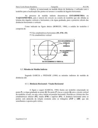 Maria Cecília Bonato Brandalize Topografia PUC/PR
Engenharia Civil -37-
• Baliza: já mencionada na medida direta de distâncias, é utilizada com o
teodolito para a localização dos pontos no terreno e a medida de ângulos horizontais.
Ao processo de medida indireta denomina-se ESTADIMETRIA ou
TAQUEOMETRIA, pois é através do retículo ou estádia do teodolito que são obtidas as
leituras dos ângulos verticais e horizontais e da régua graduada, para o posterior cálculo das
distâncias horizontais e verticais.
Como indicado na figura abaixo (BORGES, 1988), a estádia do teodolito é
composta de:
î3 fios estadimétricos horizontais (FS, FM e FI)
î1 fio estadimétrico vertical
8.5. Métodos de Medida Indireta
Segundo GARCIA e PIEDADE (1984) os métodos indiretos de medida de
distâncias são:
8.5.1. Distância Horizontal - Visada Horizontal
A figura a seguir (GARCIA, 1984) ilustra um teodolito estacionado no
ponto P e a régua graduada no ponto Q. Do ponto P visa-se o ponto Q com o círculo vertical
do teodolito zerado, ou seja, com a luneta na posição horizontal. Procede-se a leitura dos fios
estadimétricos inferior (FI), médio (FM) e superior (FS). A distância horizontal entre os
pontos será deduzida da relação existente entre os triângulos a'b'F e ABF, que são
semelhantes e opostos pelo vértice.
 