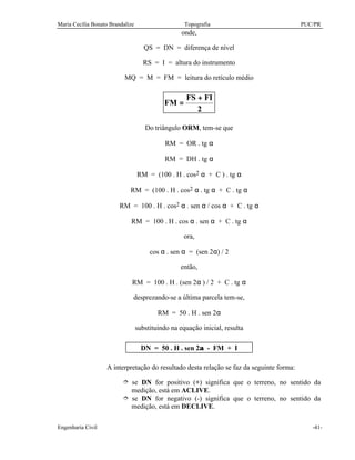 Maria Cecília Bonato Brandalize Topografia PUC/PR
Engenharia Civil -41-
onde,
QS = DN = diferença de nível
RS = I = altura do instrumento
MQ = M = FM = leitura do retículo médio
2
FIFS
FM
+
=
Do triângulo ORM, tem-se que
RM = OR . tg α
RM = DH . tg α
RM = (100 . H . cos2 α + C ) . tg α
RM = (100 . H . cos2 α . tg α + C . tg α
RM = 100 . H . cos2 α . sen α / cos α + C . tg α
RM = 100 . H . cos α . sen α + C . tg α
ora,
cos α . sen α = (sen 2α) / 2
então,
RM = 100 . H . (sen 2α ) / 2 + C . tg α
desprezando-se a última parcela tem-se,
RM = 50 . H . sen 2α
substituindo na equação inicial, resulta
DN = 50 . H . sen 2α - FM + I
A interpretação do resultado desta relação se faz da seguinte forma:
î se DN for positivo (+) significa que o terreno, no sentido da
medição, está em ACLIVE.
î se DN for negativo (-) significa que o terreno, no sentido da
medição, está em DECLIVE.
 