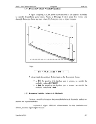 Maria Cecília Bonato Brandalize Topografia PUC/PR
Engenharia Civil -42-
8.5.4. Distância Vertical - Visada Descendente
A figura a seguir (GARCIA, 1984) ilustra a luneta de um teodolito inclinada
no sentido descendente (para baixo). Assim, a diferença de nível entre dois pontos será
deduzida da mesma forma que para o item 8.5.3., porém, com os sinais trocados.
Logo:
DN = 50 . H . sen 2α + FM - I
A interpretação do resultado desta relação se faz da seguinte forma:
î se DN for positivo (+) significa que o terreno, no sentido da
medição, está em DECLIVE.
î se DN for negativo (-) significa que o terreno, no sentido da
medição, está em ACLIVE.
8.5.5. Erros nas Medidas Indiretas de Distâncias
Os erros cometidos durante a determinação indireta de distâncias podem ser
devidos aos seguintes fatores:
îleitura da régua: relativo à leitura errônea dos fios estadimétricos
inferior, médio e superior provocados:
 