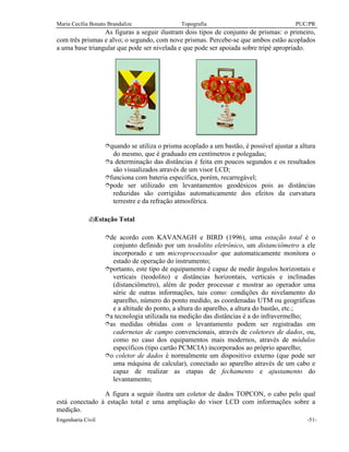 Maria Cecília Bonato Brandalize Topografia PUC/PR
Engenharia Civil -51-
As figuras a seguir ilustram dois tipos de conjunto de prismas: o primeiro,
com três prismas e alvo; o segundo, com nove prismas. Percebe-se que ambos estão acoplados
a uma base triangular que pode ser nivelada e que pode ser apoiada sobre tripé apropriado.
îquando se utiliza o prisma acoplado a um bastão, é possível ajustar a altura
do mesmo, que é graduado em centímetros e polegadas;
îa determinação das distâncias é feita em poucos segundos e os resultados
são visualizados através de um visor LCD;
îfunciona com bateria específica, porém, recarregável;
îpode ser utilizado em levantamentos geodésicos pois as distâncias
reduzidas são corrigidas automaticamente dos efeitos da curvatura
terrestre e da refração atmosférica.
d)Estação Total
îde acordo com KAVANAGH e BIRD (1996), uma estação total é o
conjunto definido por um teodolito eletrônico, um distanciômetro a ele
incorporado e um microprocessador que automaticamente monitora o
estado de operação do instrumento;
îportanto, este tipo de equipamento é capaz de medir ângulos horizontais e
verticais (teodolito) e distâncias horizontais, verticais e inclinadas
(distanciômetro), além de poder processar e mostrar ao operador uma
série de outras informações, tais como: condições do nivelamento do
aparelho, número do ponto medido, as coordenadas UTM ou geográficas
e a altitude do ponto, a altura do aparelho, a altura do bastão, etc.;
îa tecnologia utilizada na medição das distâncias é a do infravermelho;
îas medidas obtidas com o levantamento podem ser registradas em
cadernetas de campo convencionais, através de coletores de dados, ou,
como no caso dos equipamentos mais modernos, através de módulos
específicos (tipo cartão PCMCIA) incorporados ao próprio aparelho;
îo coletor de dados é normalmente um dispositivo externo (que pode ser
uma máquina de calcular), conectado ao aparelho através de um cabo e
capaz de realizar as etapas de fechamento e ajustamento do
levantamento;
A figura a seguir ilustra um coletor de dados TOPCON, o cabo pelo qual
está conectado à estação total e uma ampliação do visor LCD com informações sobre a
medição.
 
