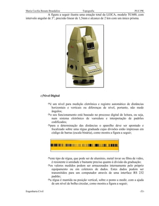 Maria Cecília Bonato Brandalize Topografia PUC/PR
Engenharia Civil -53-
A figura a seguir ilustra uma estação total da LEICA, modelo TC600, com
intervalo angular de 3”, precisão linear de 1,5mm e alcance de 2 km com um único prisma.
e)Nível Digital
îé um nível para medição eletrônica e registro automático de distâncias
horizontais e verticais ou diferenças de nível, portanto, não mede
ângulos;
îo seu funcionamento está baseado no processo digital de leitura, ou seja,
num sistema eletrônico de varredura e interpretação de padrões
codificados;
îpara a determinação das distâncias o aparelho deve ser apontado e
focalizado sobre uma régua graduada cujas divisões estão impressas em
código de barras (escala binária), como mostra a figura a seguir;
îeste tipo de régua, que pode ser de alumínio, metal ínvar ou fibra de vidro,
é resistente à umidade e bastante precisa quanto à divisão da graduação;
îos valores medidos podem ser armazenados internamente pelo próprio
equipamento ou em coletores de dados. Estes dados podem ser
transmitidos para um computador através de uma interface RS 232
padrão;
îa régua é mantida na posição vertical, sobre o ponto a medir, com a ajuda
de um nível de bolha circular, como mostra a figura a seguir;
 