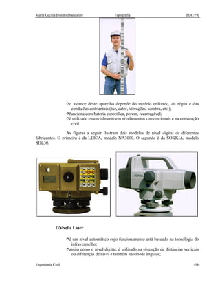 Maria Cecília Bonato Brandalize Topografia PUC/PR
Engenharia Civil -54-
îo alcance deste aparelho depende do modelo utilizado, da régua e das
condições ambientais (luz, calor, vibrações, sombra, etc.);
îfunciona com bateria específica, porém, recarregável;
îé utilizado essencialmente em nivelamentos convencionais e na construção
civil.
As figuras a seguir ilustram dois modelos de nível digital de diferentes
fabricantes. O primeiro é da LEICA, modelo NA3000. O segundo é da SOKKIA, modelo
SDL30.
f)Nível a Laser
îé um nível automático cujo funcionamento está baseado na tecnologia do
infravermelho;
îassim como o nível digital, é utilizado na obtenção de distâncias verticais
ou diferenças de nível e também não mede ângulos;
 
