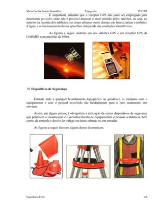 Maria Cecília Bonato Brandalize Topografia PUC/PR
Engenharia Civil -61-
É importante salientar que o receptor GPS não pode ser empregado para
determinar posições onde não é possível detectar o sinal emitido pelos satélites, ou seja, no
interior da maioria dos edifícios, em áreas urbanas muito densas, em túneis, minas e embaixo
d’água; e o funcionamento destes aparelhos independe das condições atmosféricas.
As figuras a seguir ilustram um dos satélites GPS e um receptor GPS da
GARMIN com precisão de 100m.
10. Dispositivos de Segurança
Durante todo e qualquer levantamento topográfico ou geodésico os cuidados com o
equipamento e com o pessoal envolvido são fundamentais para o bom andamento dos
serviços.
Assim, em alguns países, é obrigatório a utilização de certos dispositivos de segurança
que permitem a visualização e o reconhecimento de equipamentos e pessoas à distância, bem
como, de controle e desvio do tráfego em áreas urbanas ou em estradas.
As figuras a seguir ilustram alguns destes dispositivos.
 