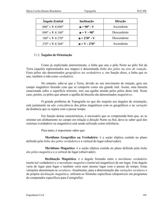 Maria Cecília Bonato Brandalize Topografia PUC/PR
Engenharia Civil -69-
Ângulo Zenital Inclinação Direção
000° < V ≤ 090° α = 90° - V Ascendente
090° < V ≤ 180° α = V - 90° Descendente
180° < V ≤ 270° α = 270° - V Descendente
270° < V ≤ 360° α = V - 270° Ascendente
11.3. Ângulos de Orientação
Como já explicitado anteriormente, a linha que une o pólo Norte ao pólo Sul da
Terra (aqueles representados nos mapas) é denominada linha dos pólos ou eixo de rotação.
Estes pólos são denominados geográficos ou verdadeiros e, em função disso, a linha que os
une, também é tida como verdadeira.
No entanto, sabe-se que a Terra, devido ao seu movimento de rotação, gera um
campo magnético fazendo com que se comporte como um grande imã. Assim, uma bússola
estacionada sobre a superfície terrestre, tem sua agulha atraída pelos pólos deste imã. Neste
caso, porém, os pólos que atraem a agulha da bússola são denominados magnéticos.
O grande problema da Topografia no que diz respeito aos ângulos de orientação,
está justamente na não coincidência dos pólos magnéticos com os geográficos e na variação
da distância que os separa com o passar tempo.
Em função destas características, é necessário que se compreenda bem que, ao se
orientar um alinhamento no campo em relação à direção Norte ou Sul, deve-se saber qual dos
sistemas (verdadeiro ou magnético) está sendo utilizado como referência.
Para tanto, é importante saber que:
Meridiano Geográfico ou Verdadeiro: é a seção elíptica contida no plano
definido pela linha dos pólos verdadeira e a vertical do lugar (observador).
Meridiano Magnético: é a seção elíptica contida no plano definido pela linha
dos pólos magnética e a vertical do lugar (observador).
Declinação Magnética: é o ângulo formado entre o meridiano verdadeiro
(norte/sul verdadeiro) e o meridiano magnético (norte/sul magnético) de um lugar. Este ângulo
varia de lugar para lugar e também varia num mesmo lugar com o passar do tempo. Estas
variações denominam-se seculares. Atualmente, para a determinação das variações seculares e
da própria declinação magnética, utilizam-se fórmulas específicas (disponíveis em programas
de computador específicos para Cartografia).
 