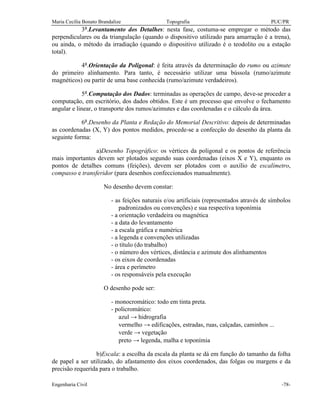 Maria Cecília Bonato Brandalize Topografia PUC/PR
Engenharia Civil -78-
3ª.Levantamento dos Detalhes: nesta fase, costuma-se empregar o método das
perpendiculares ou da triangulação (quando o dispositivo utilizado para amarração é a trena),
ou ainda, o método da irradiação (quando o dispositivo utilizado é o teodolito ou a estação
total).
4ª.Orientação da Poligonal: é feita através da determinação do rumo ou azimute
do primeiro alinhamento. Para tanto, é necessário utilizar uma bússola (rumo/azimute
magnéticos) ou partir de uma base conhecida (rumo/azimute verdadeiros).
5ª.Computação dos Dados: terminadas as operações de campo, deve-se proceder a
computação, em escritório, dos dados obtidos. Este é um processo que envolve o fechamento
angular e linear, o transporte dos rumos/azimutes e das coordenadas e o cálculo da área.
6ª.Desenho da Planta e Redação do Memorial Descritivo: depois de determinadas
as coordenadas (X, Y) dos pontos medidos, procede-se a confecção do desenho da planta da
seguinte forma:
a)Desenho Topográfico: os vértices da poligonal e os pontos de referência
mais importantes devem ser plotados segundo suas coordenadas (eixos X e Y), enquanto os
pontos de detalhes comuns (feições), devem ser plotados com o auxílio de escalímetro,
compasso e transferidor (para desenhos confeccionados manualmente).
No desenho devem constar:
- as feições naturais e/ou artificiais (representados através de símbolos
padronizados ou convenções) e sua respectiva toponímia
- a orientação verdadeira ou magnética
- a data do levantamento
- a escala gráfica e numérica
- a legenda e convenções utilizadas
- o título (do trabalho)
- o número dos vértices, distância e azimute dos alinhamentos
- os eixos de coordenadas
- área e perímetro
- os responsáveis pela execução
O desenho pode ser:
- monocromático: todo em tinta preta.
- policromático:
azul → hidrografia
vermelho → edificações, estradas, ruas, calçadas, caminhos ...
verde → vegetação
preto → legenda, malha e toponímia
b)Escala: a escolha da escala da planta se dá em função do tamanho da folha
de papel a ser utilizado, do afastamento dos eixos coordenados, das folgas ou margens e da
precisão requerida para o trabalho.
 