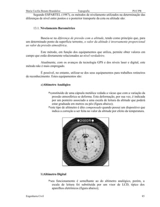 Maria Cecília Bonato Brandalize Topografia PUC/PR
Engenharia Civil 85
Segundo ESPARTEL (1987), os métodos de nivelamento utilizados na determinação das
diferenças de nível entre pontos e o posterior transporte da cota ou altitude são:
13.1. Nivelamento Barométrico
Baseia-se na diferença de pressão com a altitude, tendo como princípio que, para
um determinado ponto da superfície terrestre, o valor da altitude é inversamente proporcional
ao valor da pressão atmosférica.
Este método, em função dos equipamentos que utiliza, permite obter valores em
campo que estão diretamente relacionados ao nível verdadeiro.
Atualmente, com os avanços da tecnologia GPS e dos níveis laser e digital, este
método não é mais empregado.
É possível, no entanto, utilizar-se dos seus equipamentos para trabalhos rotineiros
de reconhecimento. Estes equipamentos são:
a)Altímetro Analógico
îconstituído de uma cápsula metálica vedada a vácuo que com a variação da
pressão atmosférica se deforma. Esta deformação, por sua vez, é indicada
por um ponteiro associado a uma escala de leitura da altitude que poderá
estar graduada em metros ou pés (figura abaixo);
îeste tipo de altímetro é dito compensado quando possui um dispositivo que
indica a correção a ser feita no valor da altitude por efeito da temperatura.
b)Altímetro Digital
îseu funcionamento é semelhante ao do altímetro analógico, porém, a
escala de leitura foi substituída por um visor de LCD, típico dos
aparelhos eletrônicos (figura abaixo);
 