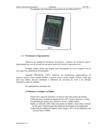 Maria Cecília Bonato Brandalize Topografia PUC/PR
Engenharia Civil 86
îas altitudes são fornecidas com precisão de até 0,04m (0,015").
13.2. Nivelamento Trigonométrico
Baseia-se na medida de distâncias horizontais e ângulos de inclinação para a
determinação da cota ou altitude de um ponto através de relações trigonométricas.
Portanto, obtém valores que podem estar relacionados ao nível verdadeiro ou ao
nível aparente, depende do levantamento.
Segundo ESPARTEL (1987), divide-se em nivelamento trigonométrico de
pequeno alcance (com visadas ≤250m) e grande alcance (com visadas >250m), sendo que
para este último, deve-se considerar a influência da curvatura da Terra e da refração
atmosférica sobre as medidas.
Os equipamentos utilizados são:
a)Clinômetro Analógico ou Digital
îdispositivo capaz de informar a inclinação (α) entre pontos do terreno;
îindicado para a medida de ângulos de até ±30° e lances inferiores a 150m;
îconstituído por luneta, arco vertical e vernier e bolha tubular;
îpode ser utilizado sobre tripé com prumo de bastão e duas miras verticais
de 4m, para a determinação das distâncias horizontais por estadimetria;
îa precisão na medida dos ângulos pode chegar a 40" e na das distâncias, até
1cm em 50m (1:5000).
 