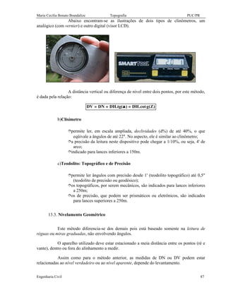 Maria Cecília Bonato Brandalize Topografia PUC/PR
Engenharia Civil 87
Abaixo encontram-se as ilustrações de dois tipos de clinômetros, um
analógico (com vernier) e outro digital (visor LCD).
A distância vertical ou diferença de nível entre dois pontos, por este método,
é dada pela relação:
)Z(gcot.DH)(tg.DHDNDV =α==
b)Clisímetro
îpermite ler, em escala ampliada, declividades (d%) de até 40%, o que
eqüivale a ângulos de até 22°. No aspecto, ele é similar ao clinômetro;
îa precisão da leitura neste dispositivo pode chegar a 1/10%, ou seja, 4' de
arco;
îindicado para lances inferiores a 150m.
c)Teodolito: Topográfico e de Precisão
îpermite ler ângulos com precisão desde 1' (teodolito topográfico) até 0,5"
(teodolito de precisão ou geodésico);
îos topográficos, por serem mecânicos, são indicados para lances inferiores
a 250m;
îos de precisão, que podem ser prismáticos ou eletrônicos, são indicados
para lances superiores a 250m.
13.3. Nivelamento Geométrico
Este método diferencia-se dos demais pois está baseado somente na leitura de
réguas ou miras graduadas, não envolvendo ângulos.
O aparelho utilizado deve estar estacionado a meia distância entre os pontos (ré e
vante), dentro ou fora do alinhamento a medir.
Assim como para o método anterior, as medidas de DN ou DV podem estar
relacionadas ao nível verdadeiro ou ao nível aparente, depende do levantamento.
 
