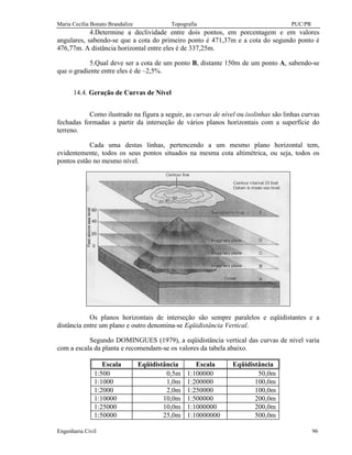 Maria Cecília Bonato Brandalize Topografia PUC/PR
Engenharia Civil 96
4.Determine a declividade entre dois pontos, em porcentagem e em valores
angulares, sabendo-se que a cota do primeiro ponto é 471,37m e a cota do segundo ponto é
476,77m. A distância horizontal entre eles é de 337,25m.
5.Qual deve ser a cota de um ponto B, distante 150m de um ponto A, sabendo-se
que o gradiente entre eles é de –2,5%.
14.4. Geração de Curvas de Nível
Como ilustrado na figura a seguir, as curvas de nível ou isolinhas são linhas curvas
fechadas formadas a partir da interseção de vários planos horizontais com a superfície do
terreno.
Cada uma destas linhas, pertencendo a um mesmo plano horizontal tem,
evidentemente, todos os seus pontos situados na mesma cota altimétrica, ou seja, todos os
pontos estão no mesmo nível.
Os planos horizontais de interseção são sempre paralelos e eqüidistantes e a
distância entre um plano e outro denomina-se Eqüidistância Vertical.
Segundo DOMINGUES (1979), a eqüidistância vertical das curvas de nível varia
com a escala da planta e recomendam-se os valores da tabela abaixo.
Escala Eqüidistância Escala Eqüidistância
1:500 0,5m 1:100000 50,0m
1:1000 1,0m 1:200000 100,0m
1:2000 2,0m 1:250000 100,0m
1:10000 10,0m 1:500000 200,0m
1:25000 10,0m 1:1000000 200,0m
1:50000 25,0m 1:10000000 500,0m
 