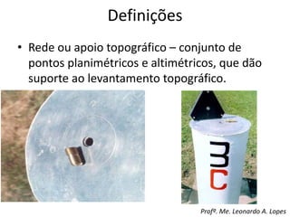 • Rede ou apoio topográfico – conjunto de
pontos planimétricos e altimétricos, que dão
suporte ao levantamento topográfico.
Definições
Profº. Me. Leonardo A. Lopes
 