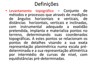 Definições
• Levantamento topográfico – Conjunto de
métodos e processos que através de medições
de ângulos horizontais e verticais, de
distâncias horizontais, verticais e inclinadas,
com instrumental adequado a exatidão
pretendida, implanta e materializa pontos no
terreno, determinando suas coordenadas
topográficas. A estes pontos se relacionam os
pontos de detalhes visando a sua exata
representação planimétrica numa escala pré-
determinada e a sua representação altimértica
por intermédio de curvas de nível, com
equidistâncias pré-determinadas.
 