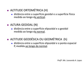  ALTITUDE ORTOMÉTRICA (H)
 distância entre a superfície geoidal e a superfície física
medida ao longo da vertical.
 ALTURA GEOIDAL (N)
 distância entre a superfície elipsoidal e a geoidal
medida ao longo da normal.
 ALTITUDE GEODÉSICA OU GEOMÉTRICA (h)
 distância entre a superfície elipsoidal e o ponto espacial
P, medida ao longo da normal.
Profº. Me. Leonardo A. Lopes
 