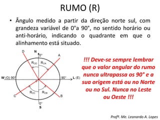 RUMO (R)
• Ângulo medido a partir da direção norte sul, com
grandeza variável de 0°a 90°, no sentido horário ou
anti-horário, indicando o quadrante em que o
alinhamento está situado.
!!! Deve-se sempre lembrar
que o valor angular do rumo
nunca ultrapassa os 90° e a
sua origem está ou no Norte
ou no Sul. Nunca no Leste
ou Oeste !!!
Profº. Me. Leonardo A. Lopes
 
