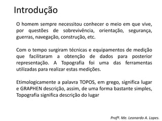 Introdução
O homem sempre necessitou conhecer o meio em que vive,
por questões de sobrevivência, orientação, segurança,
guerras, navegação, construção, etc.
Com o tempo surgiram técnicas e equipamentos de medição
que facilitaram a obtenção de dados para posterior
representação. A Topografia foi uma das ferramentas
utilizadas para realizar estas medições.
Etimologicamente a palavra TOPOS, em grego, significa lugar
e GRAPHEN descrição, assim, de uma forma bastante simples,
Topografia significa descrição do lugar
Profº. Me. Leonardo A. Lopes.
 