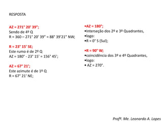 RESPOSTA
AZ = 271° 20’ 39”;
Sendo de 4º Q
R = 360 – 271° 20’ 39” = 88° 39’21” NW;
R = 23° 15’ SE;
Este rumo é de 2º Q
AZ = 180° - 23° 15’ = 156° 45’;
AZ = 67° 21’;
Este azimute é de 1º Q
R = 67° 21’ NE;
•AZ = 180°;
•Interseção dos 2º e 3º Quadrantes,
•logo:
•R = 0° S (Sul);
•R = 90° W;
•coincidência dos 3º e 4º Quadrantes,
•logo:
• AZ = 270°.
Profº. Me. Leonardo A. Lopes
 