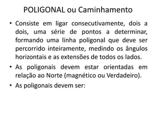 • Consiste em ligar consecutivamente, dois a
dois, uma série de pontos a determinar,
formando uma linha poligonal que deve ser
percorrido inteiramente, medindo os ângulos
horizontais e as extensões de todos os lados.
• As poligonais devem estar orientadas em
relação ao Norte (magnético ou Verdadeiro).
• As poligonais devem ser:
POLIGONAL ou Caminhamento
 