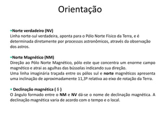 Orientação
•Norte verdadeiro (NV)‫‏‬
Linha norte-sul verdadeira, aponta para o Pólo Norte Físico da Terra, e é
determinada diretamente por processos astronômicos, através da observação
dos astros.
•Norte Magnético (NM)‫‏‬
Direção ao Pólo Norte Magnético, pólo este que concentra um enorme campo
magnético e atrai as agulhas das bússolas indicando sua direção.
Uma linha imaginária traçada entre os pólos sul e norte magnéticos apresenta
uma inclinação de aproximadamente 11,3º relativa ao eixo de rotação da Terra.
• Declinação magnética ( δ )‫‏‬
O ângulo formado entre o NM e NV dá-se o nome de declinação magnética. A
declinação magnética varia de acordo com o tempo e o local.
 