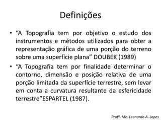 Definições
• “A Topografia tem por objetivo o estudo dos
instrumentos e métodos utilizados para obter a
representação gráfica de uma porção do terreno
sobre uma superfície plana” DOUBEK (1989)
• “A Topografia tem por finalidade determinar o
contorno, dimensão e posição relativa de uma
porção limitada da superfície terrestre, sem levar
em conta a curvatura resultante da esfericidade
terrestre”ESPARTEL (1987).
Profº. Me. Leonardo A. Lopes
 