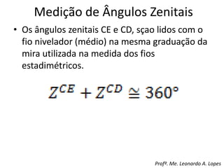Medição de Ângulos Zenitais
• Os ângulos zenitais CE e CD, sçao lidos com o
fio nivelador (médio) na mesma graduação da
mira utilizada na medida dos fios
estadimétricos.
Profº. Me. Leonardo A. Lopes
 