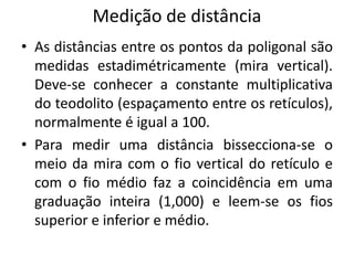 Medição de distância
• As distâncias entre os pontos da poligonal são
medidas estadimétricamente (mira vertical).
Deve-se conhecer a constante multiplicativa
do teodolito (espaçamento entre os retículos),
normalmente é igual a 100.
• Para medir uma distância bissecciona-se o
meio da mira com o fio vertical do retículo e
com o fio médio faz a coincidência em uma
graduação inteira (1,000) e leem-se os fios
superior e inferior e médio.
 