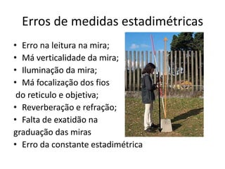 Erros de medidas estadimétricas
• Erro na leitura na mira;
• Má verticalidade da mira;
• Iluminação da mira;
• Má focalização dos fios
do reticulo e objetiva;
• Reverberação e refração;
• Falta de exatidão na
graduação das miras
• Erro da constante estadimétrica
 