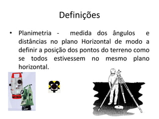 Definições
• Planimetria - medida dos ângulos e
distâncias no plano Horizontal de modo a
definir a posição dos pontos do terreno como
se todos estivessem no mesmo plano
horizontal.
 