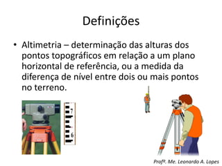 Definições
• Altimetria – determinação das alturas dos
pontos topográficos em relação a um plano
horizontal de referência, ou a medida da
diferença de nível entre dois ou mais pontos
no terreno.
Profº. Me. Leonardo A. Lopes
 