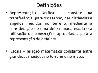 Definições
• Representação Gráfica – consiste na
transferência, para o desenho, das distâncias e
ângulos medidos no terreno, mediante a
consideração de uma determinada escala e a
utilização de convenções apropriadas para a
representação de detalhes.
• Escala – relação matemática constante entre
grandezas medidas no terreno e no mapa.
 