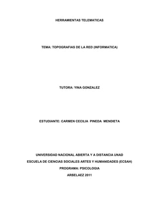 HERRAMIENTAS TELEMATICAS<br />TEMA: TOPOGRAFIAS DE LA RED (INFORMATICA)<br />TUTORA: YINA GONZALEZ<br />ESTUDIANTE: CARMEN CECILIA  PINEDA  MENDIETA<br />UNIVERSIDAD NACIONAL ABIERTA Y A DISTANCIA UNAD<br />ESCUELA DE CIENCIAS SOCIALES ARTES Y HUMANIDADES (ECSAH)<br />PROGRAMA: PSICOLOGIA<br />ARBELAEZ 2011<br />INTRODUCCION<br />EN ESTE TRABAJO ENCONTRARA LAS DEFINICIONES DE LAS DIFERENTES  CLASES DE TOPOLOGIAS DE LA RED D (INFORMATICA), DESTACANDO SUS VENTAJAS Y DESVENTAJAS DE CADA UNA DE ELLAS. ES IMPORTANTE TENER CONOCIMIENTOS DE CADA UNA PORQUE NOS AYUDARA A DESPEJAR MUCHAS DUDAS QUE ENCONTRAMOS EN EL SISTEMA.<br />TOPOGRAFIA DE LAS REDES INFORMATICAS<br />La topografía de la red se  define como  la cadena de comunicación usada por los nodos que conforman una red para comunicarse. Ejemplo claro de esto es la topografía de árbol, la cual es llamada así por la apariencia estética, por lo cual puede comenzar con la inserción del servicio de internet desde  un proveedor, pasando por el router, luego por el switch y esta derivada a otro switch u otro router o sencillamente a los hosts (estaciones de trabajo), el resultado, porque desde el primer router que se tiene se ramifica la distribución de internet dando la creación de nuevas redes o subredes tanto internas como internas.<br />TOPOGRAFIA DE BUS<br />La topografía de bus es la manera simple en la que se puede organizar en una red. En la topografía de bus, todos los equipos están conectados a la misma línea de transmisión mediante un cable, generalmente coaxial. La palabra “bus” hace referencia a la línea física que une todos los equipos de la red. Los equipos de  la red con topología en bus se comunican enviando datos a un equipo en particular, mandando estos datos sobre el cable en forma de señales electrónicas. Los equipos en un bus necesitan estar familiarizado con tres conceptos:<br />Envió de la señal. <br />Rebote se la señal.<br />Terminador.<br />VENTAJAS: <br />Facilidad de implementación y funcionamiento.<br />Se puede conseguir que un bus use menos cable que un malla, una estrella o una topología en árbol.<br />Fallo de la interfaz, esto no afecta a otros nodos.<br />Velocidades de transmisión altas con bajas tasas de error.<br />DESVENTAJAS:<br />Altamente vulnerable, ya que si una  de las conexiones son defectuosas, esto afecta a toda la red.<br />Bajo rendimiento cuando el trafico.<br />Mecanismo  de control de acceso al medio (MAC) resulta complejo para garantizar un tiempo determinado.<br />TIPO ESTRELLA<br />En la topografía tipo estrella, los equipos están conectados a un hardware denominado concentrador. Es una caja que contiene un cierto número de sockets a los cuales se pueden conectar  los cables de los equipos.<br /> Su función es garantizar la comunicación con los otros sockets.                                                                                  <br />Una topología estrella es más barata que una topología malla. En una red de estrella cada dispositivo necesita solamente un enlace y n puerto d entrada y salida para conectarse a cualquier número de dispositivos.<br />Ventajas:<br />Más fácil de instalar y reconfigurar.<br />Fácil inserción de nuevos elementos.<br />Alta seguridad.<br />Fácil detención de nodos con fallos.<br />Posibilidad de múltiples  protocolos.<br />Posibilidad de introducir jerarquías en la prioridad de tramas.<br /> Menos vulnerables, se puede eliminar una de las conexiones fácilmente        desconectándola del  concentrador sin paralizar el resto de la  red.<br />Desventajas:<br /> El punto crítico en esta red es el concentrador, ya que la ausencia de el mismo  imposibilita la comunicación entre los equipos de la red.<br />Más cara que una red  con  topología de bus.<br />Si el nodo es activado se retrasa el trafico.<br />TOPOLOGIA DE ANILLO.<br />En una red con topología en anillo, los equipos se comunican por turnos y se crea un bucle de equipos en el cual cada uno “tiene su turno para hablar” después del otro.<br />Todos los nudos se conectan entre sí formando un lazo cerrado de manera que cada uno se conecta directamente a otros dos dispositivos.<br />En un anillo doble, dos anillos permiten que los datos se envíen en ambas direcciones. Esta configuración crea redundancia (tolerancia de fallos).<br />Ventajas:<br />El acceso a la red está asegurado en un tiempo máximo definido.<br />Simplificación del aspecto de confirmación de tramas.<br />Velocidades de transmisión altas con bajas tasas de error.<br />Permite políticas de priorización de tramas.<br />Buen comportamiento ante situaciones de alto tráfico.<br />Desventajas:<br />El fallo en  uno de los nodos supone el colapso de la red.<br />La incorporación de nuevos nodos no es sencilla, precisa de un diseño de conexión adecuado.<br />TOPOLOGIA EN MALLA:<br />En una topología en malla, cada dispositivo tiene un enlace punto a punto y dedicado con cualquier otro dispositivo. El termino el termino dedicado significa que el enlace conduce el trafico únicamente entre los dos dispositivos que conecta.<br />Por tanto, una red  en malla completamente conectada necesita n(n-1)/2 canales físicos para enlazar n dispositivos. Para acomodar tantos enlaces, cada dispositivo de la red debe tener sus puertos de entrada/salida (E/S).<br />Ventajas:<br />Cada nodo está físicamente conectado a todos los demás nodos, crea una conexión  redundante.<br />Si fallara cualquier enlace, la información podrá fluir a través de los enlaces alternativos para llegar a su destino.<br />Esta topología permite que la información circule por varias rutas al regresar por la red.<br />Desventajas:<br />Solo funciona con una pequeña cantidad de nodos, los enlaces y la cantidad de conexiones por los enlaces se tornan cuantiosas.<br />TOPOLOGIA EN ARBOL:<br />La topología en árbol es un variante de la estrella. Como en la estrella, los nodos del  árbol están conectados a un concentrador central que controla el tráfico de la red. Sin embargo no todos los dispositivos se conectan directamente al concentrador central. La mayoría de los dispositivos se conectan a un <br />El concentrador central del árbol es un concentrador activo. Un concentrador activo  contiene un repetidor, es decir, un dispositivo hardware que genera los patrones de bits recibidos antes de retrasmitidos.<br />Retrasmitir  las señales de esta forma amplifica su potencia e incrementa a la que puede viajar la señal. Los concentradores secundarios pueden ser activos o pasivos. Un concentrador pasivo proporciona solamente una conexión física.<br />Ventajas:<br />Cableado punto a punto para segmentos individuales.<br />Soportado por multitud de vendedores de software y de hardware.<br />Desventajas:<br />La medida de cada segmento viene determinada por el tipo de cable utilizado.<br />Si se viene abajo el segmento principal todo el segmento se viene abajo.<br />Es más difícil la configuración. <br />CONCLUSIONES.<br />Diferenciar las  clases de topografías de la red.<br />Identificar las ventajas y desventajas de cada una de ellas.<br />Conocer la importancia de cada una de ellas, y que herramientas de información nos ofrece.<br />CITAS  BIBLIOGRAFICAS<br />MODULO DE  HERRAMIENTAS TELEMATICAS DE LA UNIVERSIDAD NACIONAL ABIERTA Y A DISTANCIA UNAD.<br />PAGINA DE GOOGLE.<br />