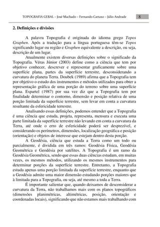 8
2. Definições e divisões
A palavra Topografia é originada do idioma grego Topos
Graphen. Após a tradução para a língua portuguesa têm-se Topos
significando lugar ou região e Graphen equivalente a descrição, ou seja,
descrição de um lugar.
Atualmente existem diversas definições sobre o significado da
Topografia. Véras Júnior (2003) define como a ciência que tem por
objetivo conhecer, descrever e representar graficamente sobre uma
superfície plana, partes da superfície terrestre, desconsiderando a
curvatura do planeta Terra. Doubek (1989) afirma que a Topografia tem
por objetivo o estudo dos instrumentos e métodos utilizados para obter a
representação gráfica de uma porção do terreno sobre uma superfície
plana. Espartel (1987) por sua vez diz que a Topografia tem por
finalidade determinar o contorno, dimensão e posição relativa de uma
porção limitada da superfície terrestre, sem levar em conta a curvatura
resultante da esfericidade terrestre.
Analisando essas definições, podemos entender que a Topografia
é uma ciência que estuda, projeta, representa, mensura e executa uma
parte limitada da superfície terrestre não levando em conta a curvatura da
Terra, até onde o erro de esfericidade poderá ser desprezível, e
considerando os perímetros, dimensões, localização geográfica e posição
(orientação) e objetos de interesse que estejam dentro desta porção.
A Geodésia, ciência que estuda a Terra como um todo ou
parcialmente, é dividida em três ramos: Geodésia Física, Geodésia
Geométrica e Geodésia por satélites. A Topografia é um ramo da
Geodésia Geométrica, sendo que essas duas ciências estudam, em muitas
vezes, os mesmos métodos, utilizando os mesmos instrumentos para
determinar porções da superfície terrestre. Entretanto, a Topografia
estuda apenas uma porção limitada da superfície terrestre, enquanto que
a Geodésia admite uma maior dimensão estudando porções maiores que
à limitada para a Topografia, ou seja, até mesmo a toda a Terra.
É importante salientar que, quando deixamos de desconsiderar a
curvatura da Terra, não trabalhamos mais com os planos topográficos
(dimensões planimétricas, altimétricas, posição, orientação e
coordenadas locais), significando que não estamos mais trabalhando com
 