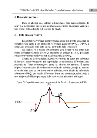 99
3. Distâncias verticais
Para se chegar aos valores altimétricos para representação do
relevo, é necessário que sejam conhecidas algumas distâncias verticais,
tais como: cota, altitude e diferença de nível.
3.1. Cota ou cota relativa
É a distância vertical compreendida entre um ponto qualquer da
superfície da Terra e um plano de referência qualquer (PRQ). O PRQ é
um plano arbitrado com cota inicial atribuída pelo topógrafo.
Na Figura 76 a estaca E0 apresenta cota negativa por estar num
ponto do terreno abaixo do PRQ, enquanto as estacas E1 e E2 possuem
cotas com valores positivos por estarem acima do PRQ.
Chama-se de cota relativa, pois os valores de cotas em trabalhos
diferentes, estão baseados em superfícies de referência diferentes, não
podendo-se fazer comparações entre as alturas do terreno. É quase
impossível que a cota 10 m de um determinado trabalho, esteja no mesmo
nível de uma cota de 10 m em outro trabalho, com níveis de referência
arbitrados (PRQ) em locais diferentes. Para isto acontecer, talvez seja a
mesma probabilidade para que dois raios caiam num mesmo lugar.
Figura 76- Superfície do terreno com estacas 0, 1 e 2 e nível de comparação PRQ.
PRQ
E0
E1
E2
 