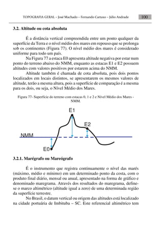 100
3.2. Altitude ou cota absoluta
É a distância vertical compreendida entre um ponto qualquer da
superfície da Terra e o nível médio dos mares em repouso que se prolonga
sob os continentes (Figura 77). O nível médio dos mares é considerado
uniforme para todo um país.
Na Figura 77 a estaca E0 apresenta altitude negativa por estar num
ponto do terreno abaixo do NMM, enquanto as estacas E1 e E2 possuem
altitudes com valores positivos por estarem acima do NMM.
Altitude também é chamada de cota absoluta, pois dois pontos
localizados em locais distintos, se apresentarem os mesmos valores de
altitude, terão a mesma altura, pois a superfície de comparação é a mesma
para os dois, ou seja, o Nível Médio dos Mares.
Figura 77- Superfície do terreno com estacas 0, 1 e 2 e Nível Médio dos Mares -
NMM.
NMM
E0
E1
E2
3.2.1. Marégrafo ou Mareógrafo
É o instrumento que registra continuamente o nível das marés
(máximo, médio e mínimo) em um determinado ponto da costa, com o
produto final diário, mensal ou anual, apresentado na forma de gráfico e
denominado maregrama. Através dos resultados do maregrama, define-
se o marco altimétrico (altitude igual a zero) de uma determinada região
da superfície terrestre.
No Brasil, o datum vertical ou origem das altitudes está localizado
na cidade portuária de Imbituba – SC. Este referencial altimétrico tem
 