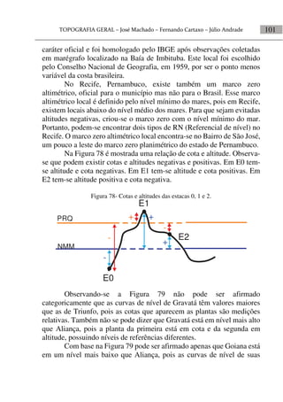 101
caráter oficial e foi homologado pelo IBGE após observações coletadas
em marégrafo localizado na Baía de Imbituba. Este local foi escolhido
pelo Conselho Nacional de Geografia, em 1959, por ser o ponto menos
variável da costa brasileira.
No Recife, Pernambuco, existe também um marco zero
altimétrico, oficial para o município mas não para o Brasil. Esse marco
altimétrico local é definido pelo nível mínimo do mares, pois em Recife,
existem locais abaixo do nível médio dos mares. Para que sejam evitadas
altitudes negativas, criou-se o marco zero com o nível mínimo do mar.
Portanto, podem-se encontrar dois tipos de RN (Referencial de nível) no
Recife. O marco zero altimétrico local encontra-se no Bairro de São José,
um pouco a leste do marco zero planimétrico do estado de Pernambuco.
Na Figura 78 é mostrada uma relação de cota e altitude. Observa-
se que podem existir cotas e altitudes negativas e positivas. Em E0 tem-
se altitude e cota negativas. Em E1 tem-se altitude e cota positivas. Em
E2 tem-se altitude positiva e cota negativa.
Figura 78- Cotas e altitudes das estacas 0, 1 e 2.
NMM
E0
E1
E2
PRQ + +
-
-
+-
Observando-se a Figura 79 não pode ser afirmado
categoricamente que as curvas de nível de Gravatá têm valores maiores
que as de Triunfo, pois as cotas que aparecem as plantas são medições
relativas. Também não se pode dizer que Gravatá está em nível mais alto
que Aliança, pois a planta da primeira está em cota e da segunda em
altitude, possuindo níveis de referências diferentes.
Com base na Figura 79 pode ser afirmado apenas que Goiana está
em um nível mais baixo que Aliança, pois as curvas de nível de suas
 