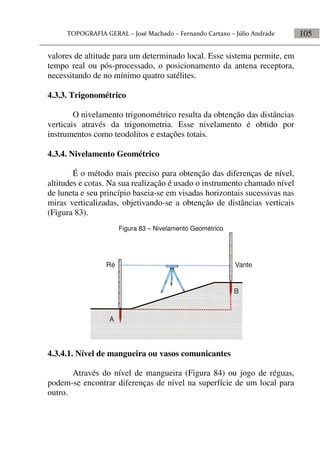 105
valores de altitude para um determinado local. Esse sistema permite, em
tempo real ou pós-processado, o posicionamento da antena receptora,
necessitando de no mínimo quatro satélites.
4.3.3. Trigonométrico
O nivelamento trigonométrico resulta da obtenção das distâncias
verticais através da trigonometria. Esse nivelamento é obtido por
instrumentos como teodolitos e estações totais.
4.3.4. Nivelamento Geométrico
É o método mais preciso para obtenção das diferenças de nível,
altitudes e cotas. Na sua realização é usado o instrumento chamado nível
de luneta e seu princípio baseia-se em visadas horizontais sucessivas nas
miras verticalizadas, objetivando-se a obtenção de distâncias verticais
(Figura 83).
Figura 83 – Nivelamento Geométrico
A
B
Ré Vante
4.3.4.1. Nível de mangueira ou vasos comunicantes
Através do nível de mangueira (Figura 84) ou jogo de réguas,
podem-se encontrar diferenças de nível na superfície de um local para
outro.
 