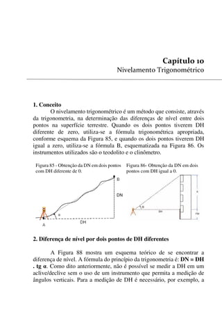 107


1. Conceito
O nivelamento trigonométrico é um método que consiste, através
da trigonometria, na determinação das diferenças de nível entre dois
pontos na superfície terrestre. Quando os dois pontos tiverem DH
diferente de zero, utiliza-se a fórmula trigonométrica apropriada,
conforme esquema da Figura 85, e quando os dois pontos tiverem DH
igual a zero, utiliza-se a fórmula B, esquematizada na Figura 86. Os
instrumentos utilizados são o teodolito e o clinômetro.
Figura 85 - Obtenção da DN em dois pontos
com DH diferente de 0.
Figura 86- Obtenção da DN em dois
pontos com DH igual a 0.
2. Diferença de nível por dois pontos de DH diferentes
A Figura 88 mostra um esquema teórico de se encontrar a
diferença de nível. A fórmula do princípio da trigonometria é: DN = DH
. tg . Como dito anteriormente, não é possível se medir a DH em um
aclive/declive sem o uso de um instrumento que permita a medição de
ângulos verticais. Para a medição de DH é necessário, por exemplo, a
 