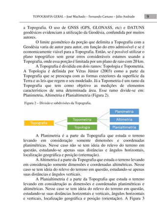 9
a Topografia. O uso de GNSS (GPS, GLONASS, etc) e DATUNS
geodésicos evidenciam a utilização da Geodésia, confundida por muitos
autores.
O limite geométrico da porção que delimita a Topografia com a
Geodésia varia de autor para autor, em função do erro admissível e se é
economicamente viável para a Topografia. Então, se é possível utilizar o
plano topográfico sem gerar erros consideráveis estamos usando a
Topografia, onde essa porção é limitada por um plano de raio com 20 km.
A Topografia é dividida em dois ramos: Topologia e Topometria.
A Topologia é definida por Véras Júnior (2003) como a parte da
Topografia que se preocupa com as formas exteriores da superfície da
Terra e as leis que regem o seu modelado. Já a Topometria é um ramo da
Topografia que tem como objetivo as medições de elementos
característicos de uma determinada área. Esse ramo divide-se em:
Planimetria, Altimetria e Planialtimetria (Figura 2).
A Planimetria é a parte da Topografia que estuda o terreno
levando em consideração somente dimensões e coordenadas
planimétricas. Nesse caso não se tem ideia do relevo do terreno em
questão, estudando-se apenas suas distâncias e ângulos horizontais,
localização geográfica e posição (orientação).
A Altimetria é a parte da Topografia que estuda o terreno levando
em consideração somente dimensões e coordenadas altimétricas. Nesse
caso se tem ideia do relevo do terreno em questão, estudando-se apenas
suas distâncias e ângulos verticais.
A Planialtimetria é a parte da Topografia que estuda o terreno
levando em consideração as dimensões e coordenadas planimétricas e
altimétricas. Nesse caso se tem ideia do relevo do terreno em questão,
estudando-se suas distâncias horizontais e verticais, ângulos horizontais
e verticais, localização geográfica e posição (orientação). A Figura 3
Figura 2 – Divisão e subdivisões da Topografia.
 