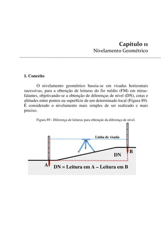 111


1. Conceito
O nivelamento geométrico baseia-se em visadas horizontais
sucessivas, para a obtenção de leituras do fio médio (FM) em miras-
falantes, objetivando-se a obtenção de diferenças de nível (DN), cotas e
altitudes entre pontos na superfície de um determinado local (Figura 89).
É considerado o nivelamento mais simples de ser realizado e mais
preciso.
Figura 89 - Diferença de leituras para obtenção da diferença de nível.
Linha de visada
DN
DN = Leitura em A – Leitura em B
B
A
 