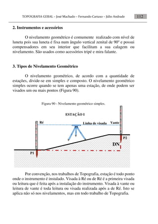 112
2. Instrumentos e acessórios
O nivelamento geométrico é comumente realizado com nível de
luneta pois sua luneta é fixa num ângulo vertical zenital de 90o
e possui
compensadores em seu interior que facilitam a sua calagem ou
nivelamento. São usados como acessórios tripé e mira falante.
3. Tipos de Nivelamento Geométrico
O nivelamento geométrico, de acordo com a quantidade de
estações, divide-se em simples e composto. O nivelamento geométrico
simples ocorre quando se tem apenas uma estação, de onde podem ser
visados um ou mais pontos (Figura 90).
Figura 90 - Nivelamento geométrico simples.
Por convenção, nos trabalhos de Topografia, estação é todo ponto
onde o instrumento é instalado. Visada à Ré ou de Ré é a primeira visada
ou leitura que é feita após a instalação do instrumento. Visada à vante ou
leitura de vante é toda leitura ou visada realizada após a de Ré. Isto se
aplica não só nos nivelamentos, mas em todo trabalho de Topografia.
Linha de visada VanteRé
P1
P2
ESTAÇÃO I
DN
 