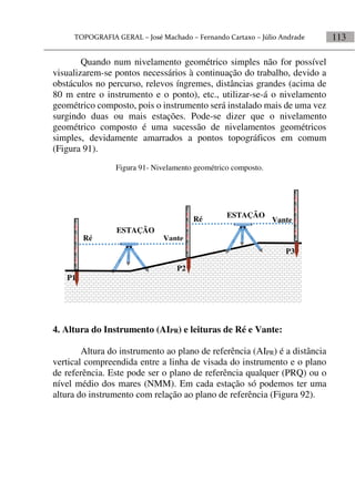 113
Quando num nivelamento geométrico simples não for possível
visualizarem-se pontos necessários à continuação do trabalho, devido a
obstáculos no percurso, relevos íngremes, distâncias grandes (acima de
80 m entre o instrumento e o ponto), etc., utilizar-se-á o nivelamento
geométrico composto, pois o instrumento será instalado mais de uma vez
surgindo duas ou mais estações. Pode-se dizer que o nivelamento
geométrico composto é uma sucessão de nivelamentos geométricos
simples, devidamente amarrados a pontos topográficos em comum
(Figura 91).
Figura 91- Nivelamento geométrico composto.
4. Altura do Instrumento (AIPR) e leituras de Ré e Vante:
Altura do instrumento ao plano de referência (AIPR) é a distância
vertical compreendida entre a linha de visada do instrumento e o plano
de referência. Este pode ser o plano de referência qualquer (PRQ) ou o
nível médio dos mares (NMM). Em cada estação só podemos ter uma
altura do instrumento com relação ao plano de referência (Figura 92).
Vante
Vante
Ré
Ré
P1
P2
P3
ESTAÇÃO
ESTAÇÃO
 