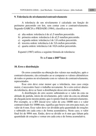 119
9. Tolerância do nivelamento/contranivelamento
A tolerância de um nivelamento é calculada em função do
perímetro percorrido em km, sem contar com o contranivelamento.
Segundo GARCIA e PIEDADE (1984), classifica-se em:
a) alta ordem: tolerância é de ±1,5 mm/km percorrido.
b) primeira ordem: tolerância é de ±2,5 mm/km percorrido.
c) segunda ordem: tolerância é de 1,0 cm/km percorrido.
d) terceira ordem: tolerância é de 3,0 cm/km percorrido.
e) quarta ordem: tolerância é de 10,0 cm/km percorrido.
Espartel (1987) utiliza a seguinte fórmula de tolerância:
T= ± 5 mm x DH1/2(km)
10. Erro e distribuição
Os erros cometidos na obtenção dos valores nas medições, após o
contranivelamento, são estimados ao se comparar os valores altimétricos
de todos os pontos no nivelamento com os valores do contranivelamento,
representados.
Esse erro deve estar menor que a tolerância, mas caso esteja
maior, é necessário fazer o trabalho novamente. Se o erro estiver abaixo
da tolerância, deve-se fazer a distribuição desse erro no trabalho.
A distribuição do erro ocorre subtraindo-se o valor da cota ou
altitude de partida, início do nivelamento, pelo valor da cota ou altitude
de chegada neste mesmo ponto, que é o ponto final do contranivelamento.
Por exemplo, se o RN inicial teve valor de cota 10000 mm e o valor
contranivelado foi 10006 mm, significa que houve um erro para mais, no
valor de 6 mm. Esse valor deve ser dividido pela quantidade de estações
e subtraído em cada cota e de forma acumulativa. Neste caso, o valor
final foi de 9994 mm. Então, deve-se dividir os 6 mm que faltam pela
quantidade de estações e somar em cada cota e de forma acumulativa.
 